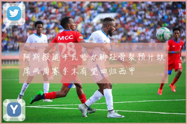 阿斯报道卡瓦哈尔脚趾骨裂预计缺席两周赛季末有望回归西甲