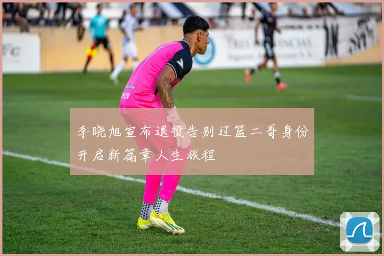 李晓旭宣布退役告别辽篮二哥身份开启新篇章人生旅程