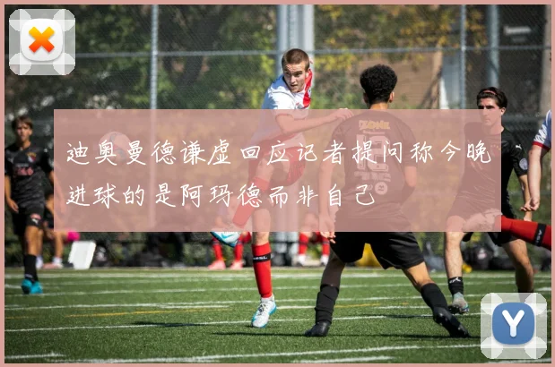 迪奥曼德谦虚回应记者提问称今晚进球的是阿玛德而非自己