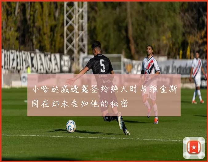 小哈达威透露签约热火时与维金斯同在却未告知他的秘密