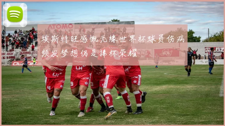 埃斯特旺感慨无缘世界杯球员伤病频发梦想仍是捧杯荣耀