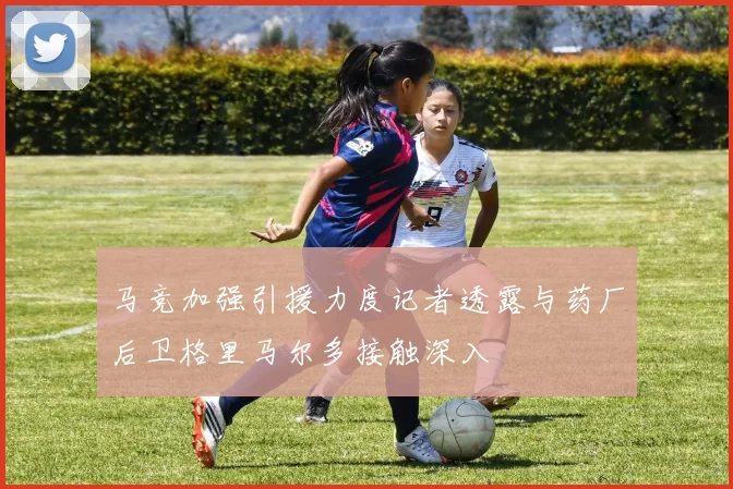 马竞加强引援力度记者透露与药厂后卫格里马尔多接触深入