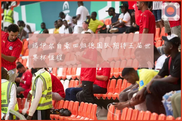 诺伊尔自豪回归德国队期待五届世界杯征程
