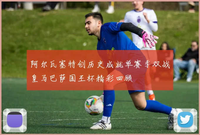 阿尔瓦塞特创历史成就单赛季双战皇马巴萨国王杯精彩回顾