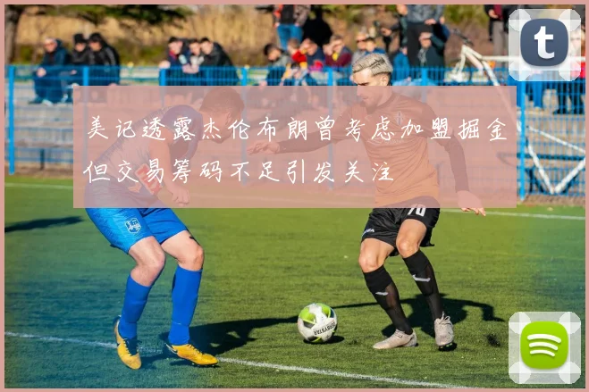 美记透露杰伦布朗曾考虑加盟掘金但交易筹码不足引发关注