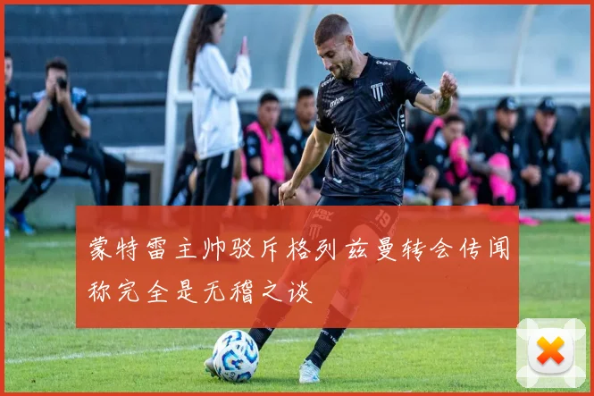 蒙特雷主帅驳斥格列兹曼转会传闻称完全是无稽之谈