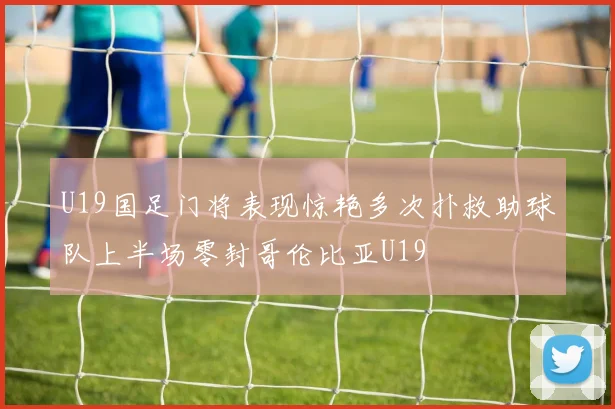 U19国足门将表现惊艳多次扑救助球队上半场零封哥伦比亚U19