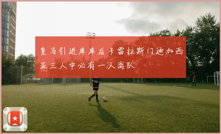 皇马引进库库后卡雷拉斯门迪加西亚三人中必有一人离队