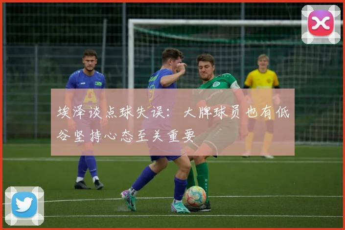 埃泽谈点球失误：大牌球员也有低谷坚持心态至关重要