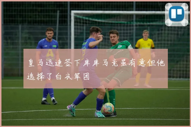 皇马迅速签下库库马竞虽有意但他选择了白衣军团