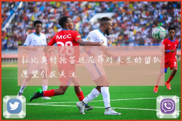 拉比奥特抢答迈尼昂对米兰的留队愿望引发关注