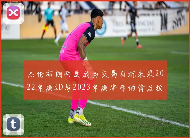 杰伦布朗两度成为交易目标未果2022年换KD与2023年换字母的背后故事