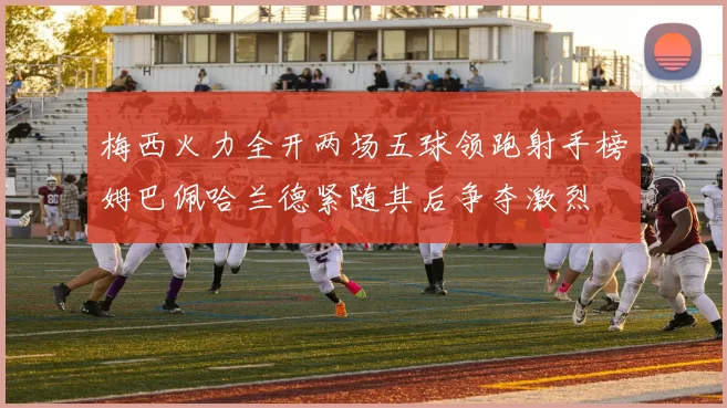 梅西火力全开两场五球领跑射手榜姆巴佩哈兰德紧随其后争夺激烈