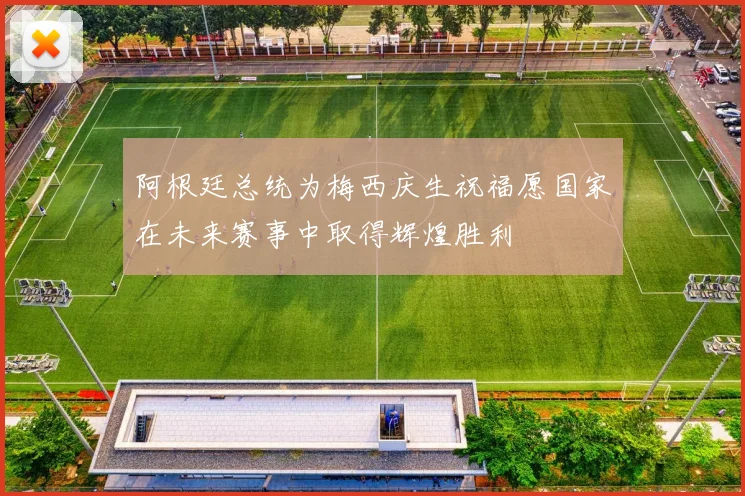 阿根廷总统为梅西庆生祝福愿国家在未来赛事中取得辉煌胜利