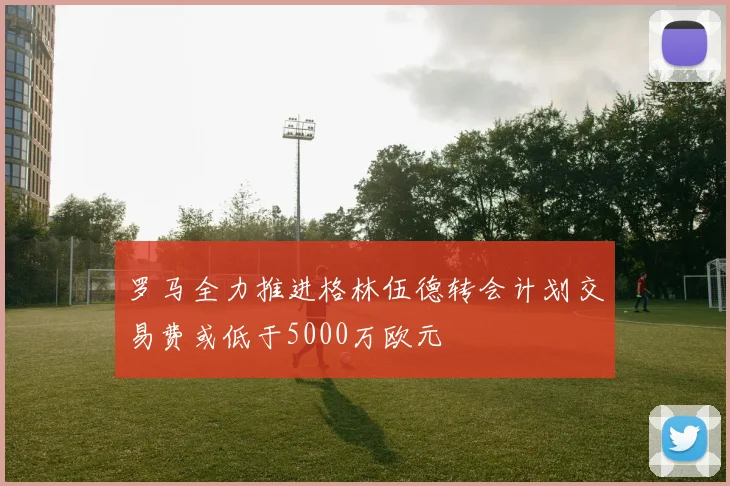 罗马全力推进格林伍德转会计划交易费或低于5000万欧元