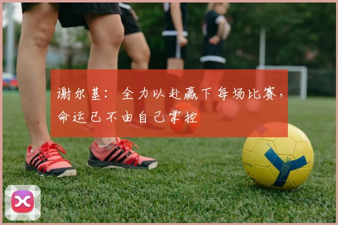 谢尔基：全力以赴赢下每场比赛，命运已不由自己掌控