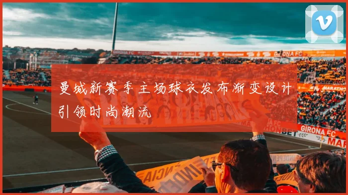 曼城新赛季主场球衣发布渐变设计引领时尚潮流