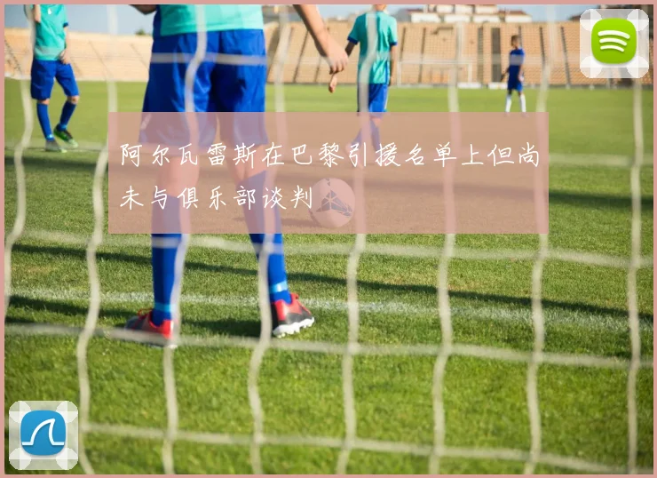 阿尔瓦雷斯在巴黎引援名单上但尚未与俱乐部谈判